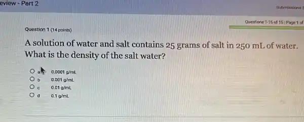 Question 1 (14 points)
A solution of water and salt contains 25 grams of salt in 250 mL of water.
What is the density of the salt water?
0.0001g/mL
b 0.001g/mL
c 0.01g/mL
d 0.1g/mL