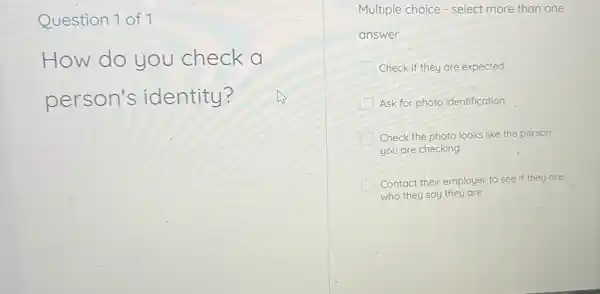 Question 1 of 1
How do you check a
person's identity?
Multiple choice - select more than one
answer
Check if they are expected
Ask for photo identification
Check the photo looks like the person
you are checking
Contact their employer to see if they are
who they say they are