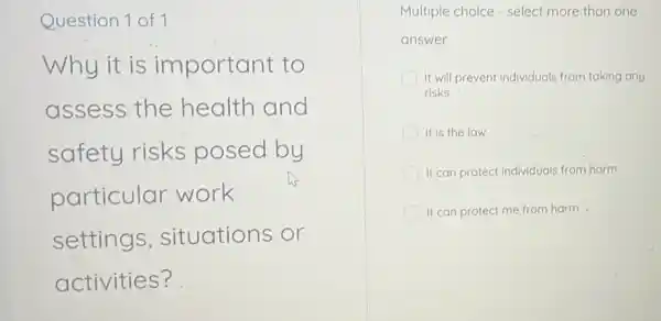 Question 1 of 1
Why it is important to
assess the health and
safety risks posed by
particular work
settings situations or
activities?
Multiple choice - select more than one
answer
It will prevent individuals from taking any
risks
It is the law
It can protect individuals from harm
It can protect me from harm