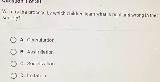 Question 1 of 30
What is the process by which children learn what is right and wrong in their
society?
A. Consultation
B. Assimilation
C. Socialization
D. Imitation