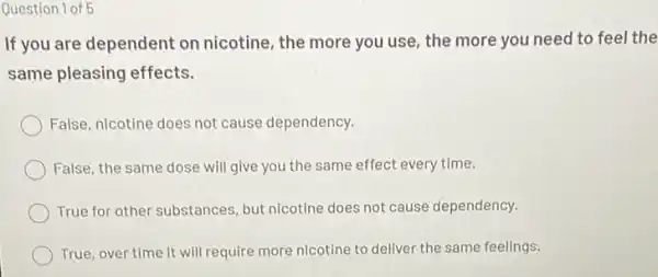 Question 1 of 5
If you are dependent on nicotine, the more you use, the more you need to feel the
same pleasing effects.
False, nicotine does not cause dependency.
False, the same dose will give you the same effect every time.
True for other substances but nicotine does not cause dependency.
True, over time it will require more nicotine to deliver the same feelings.