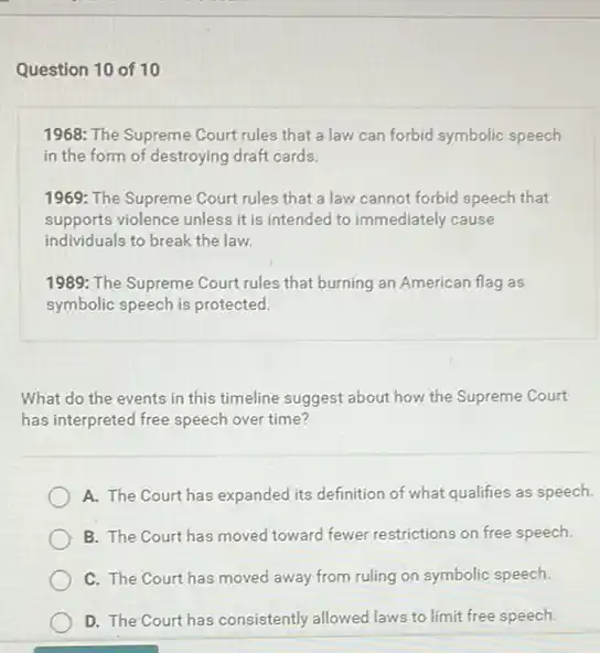 Question 10 of 10
1968: The Supreme Court rules that a law can forbid symbolic speech
in the form of destroying draft cards.
1969: The Supreme Court rules that a law cannot forbid speech that
supports violence unless it is intended to immediately cause
individuals to break the law
1989: The Supreme Court rules that burning an American flag as
symbolic speech is protected.
What do the events in this timeline suggest about how the Supreme Court
has interpreted free speech over time?
A. The Court has expanded its definition of what qualifies as speech.
B. The Court has moved toward fewer restrictions on free speech.
C. The Courthas moved away from ruling on symbolic speech.
D. The Court has consistently allowed laws to limit free speech.