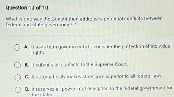 Question 10 of 10
What is one way the Constitution addresses potential conflicts between
federal and state governments?
A. It asks both governments to consider the protection of individual
rights.
B. It submits all conflicts to the Supreme Court.
C. It automatically makes state laws superior to all federal laws.
D. It reserves all powers not delegated to the federal government for
the states.