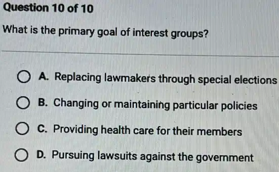 Question 10 of 10
What is the primary goal of interest groups?
A. Replacing lawmaker's through special elections
B. Changing or maintaining particular policies
C. Providing health care for their members
D. Pursuing lawsuits against the government