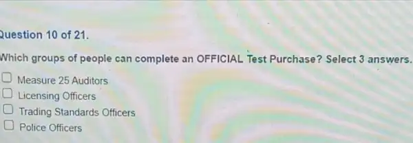 Question 10 of 21.
Which groups of people can complete an OFFICIAL Test Purchase? Select 3 answers.
D Measure 25 Auditors
D Licensing Officers
Trading Standards Officers
Police Officers