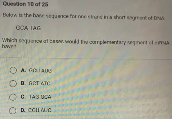 Question 10 of 25
Below is the base sequence for one strand in a short segment of DNA.
GCATAG
Which sequence of bases would the complemen tary segment of mRNA
have?
A. GCUAUG
B. GCT ATC
C. TAG GCA
D. CGUAUC