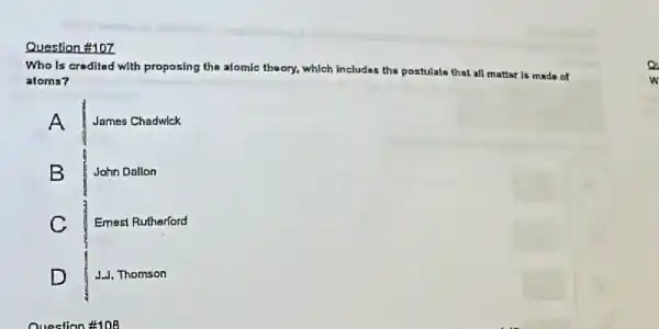 Question #107
Who Is croditad with proposing the atomic theory.which includes the postulate that all mattar is made of
atoms?
A
James Chadwlck
B
John Dallon
C
Emest Rutherford
D
J.J. Thomson
Question #108