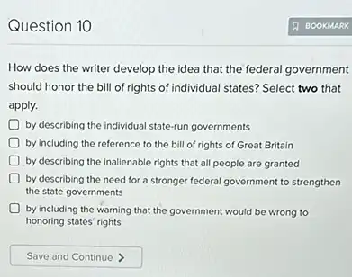 Question 10
How does the writer develop the idea that the federal government
should honor the bill of rights of individual states? Select two that
apply.
by describing the individual state-run governments
by including the reference to the bill of rights of Great Britain
by describing the inalienable rights that all people are granted
by describing the need for a stronger federal government to strengthen
the state governments
by including the warning that the government would be wrong to
honoring states' rights