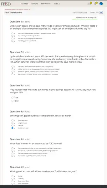 Question 1(1 point)
One reason people should save money is to create an "emergency fund."Which of these is
an example of an unexpected expense you might use an emergency fund to pay for?
) a Your car broke down and you need it repaired to travel to work
b You want to go on a luxury vacation
c You want to go shopping for new shoes
Question 2(1 point)
Lydia sells lemonade and earns 20 per week. She spends money throughout the month
on things like snacks and candy. Somehow, she ends every month with only a few dollars
left. Which behavior change is MOST likely to help Lydia save more money?
Spend less selling lemonade and more time saving money
b Ask her parents for an allowance and try to save that money instead
c Before she spends, set aside 50 to save out of every 20 she earns
d Spend money on bigger lemons so she can make more lemonade
Question 3(1 point)
"Pay yourself first" means to put money in your savings account AFTER you pay your rent
and your bills.
OTrue
OFalse
Question 4(1 point)
Which type of goal should be accomplished in 3 years or more?
Short-term goal
b Long-term goal
c Life goal
d Middle-term goal
Question 5(1 point)
What does it mean for an account to be FDIC insured?
The money placed in that account is insured by the federal government.
b The account is scheduled to be seized by the federal government.
c The federal government is watching this account.
d You need to pay money to insure this account.
Question 6(1 point)
What type of account will allow a maximum of 6 withdrawls per year?
a Savings
b Checking
c Government Bond
d Stock Investment