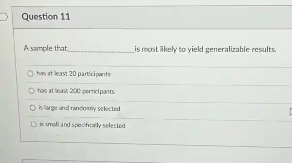 Question 11
A sample that __ is most likely to yield generalizable results.
has at least 20 participants
has at least 200 participants
is large and randomly selected
is small and specifically selected
D