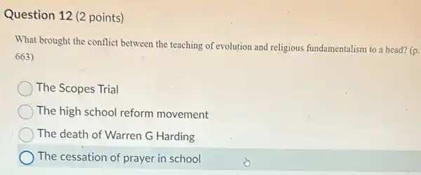 Question 12 (2 points)
What brought the conflict between the teaching of evolution and religious fundamentalism to a head?(p.
663)
The Scopes Trial
The high school reform movement
The death of Warren G Harding
The cessation of prayer in school