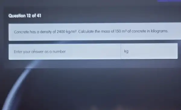 Question 12 of 41
Concrete has a density of 2400kg/m^3 Calculate the mass of 150m^3 of concrete in kilograms.
Enter your ahswer as a number
kg