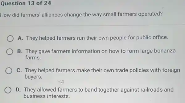 Question 13 of 24
How did farmers alliances change the way small farmers operated?
A. They helped farmers run their own people for public office.
B. They gave farmers information on how to form large bonanza
farms.
C. They helped farmers make their own trade policies with foreign
buyers.
D. They allowed farmers to band together against railroads and
business interests.