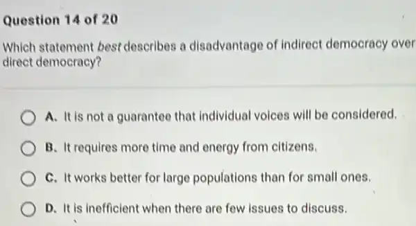 Question 14 of 20
Which statement best describes a disadvantage of indirect democracy over
direct democracy?
A. It is not a guarantee that Individual voices will be considered.
B. It requires more time and energy from citizens.
C. It works better for large populations than for small ones.
D. It is inefficient when there are few issues to discuss.