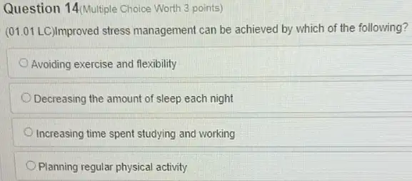 Question 14/Multiple Choice Worth 3 points)
(01.01 LC)Improved stress management can be achieved by which of the following?
Avoiding exercise and flexxibility
Decreasing the amount of sleep each night
Increasing time spent studying and working
Planning regular physical activity