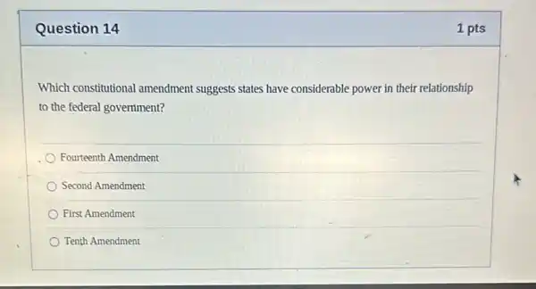 Question 14
Which constitutional amendment suggests states have considerable power in their relationship
to the federal government?
Fourteenth Amendment
Second Amendment
First Amendment
Tenth Amendment
1 pts