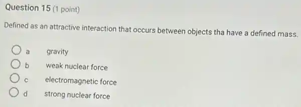 Question 15 (1 point)
Defined as an attractive interaction that occurs between objects tha have a defined mass.
a gravity
b weak nuclear force
C electromagnetic force
d strong nuclear force