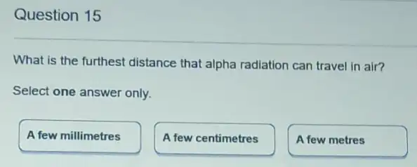 Question 15
What is the furthest distance that alpha radiation can travel in air?
Select one answer only.
A few millimetres
A few centimetres
A few metres