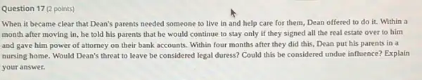 Question 17 (2 points)
When it became clear that Dean's parents needed someone to live in and help care for them, Dean offered to do it. Within a
month after moving in , he told his parents that he would continue to stay only if they signed all the real estate over to him
and gave him power of attorney on their bank accounts. Within four months after they did this, Dean put his parents in a
nursing home. Would Dean's threat to leave be considered legal duress? Could this be considered undue influence? Explain
your answer.