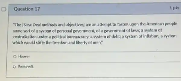 Question 17
"The (New Deal methods and objectives) are an attempt to fasten upon the American people
some sort of a system of personal government, of a government of laws; a system of
centralization under a political bureaucracy; a system of debt; a system of inflation; a system
which would stifle the freedom and liberty of men."
Hoover
Roosevelt
1 pts