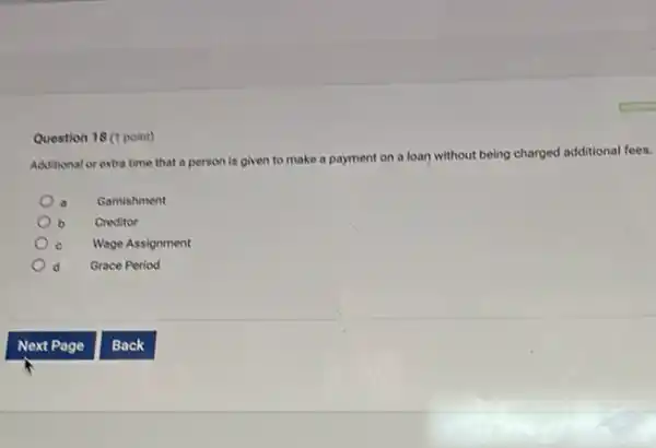 Question 18 (1 point)
Additional or extra time that a person is given to make a payment on a loan without being charged additional fees.
Gamishment
b Creditor b
Wage Assignment
Grace Period