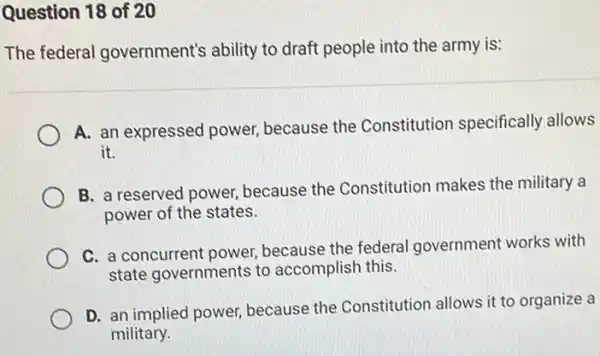 Question 18 of 20
The federal government's ability to draft people into the army is:
A. an expressed power because the Constitution specifically allows
it.
B. a reserved power because the Constitution makes the military a
power of the states.
C. a concurrent power because the federal government works with
state governments to accomplish this.
D. an implied power because the Constitution allows it to organize a
military.