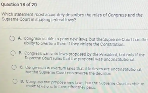 Question 18 of 20
Which statement most accurately describes the roles of Congress and the
Supreme Court in shaping federal laws?
A. Congress is able to pass new laws ,but the Supreme Court has the
ability to overturn them if they violate the Constitution.
B. Congress can veto laws proposed by the President, but only if the
Supreme Court rules that the proposal was unconstitutional.
C. Congress can overturn laws that it believes are unconstitutional,
but the Supreme Court can reverse the decision.
D. Congress can propose new laws, but the Supreme Court is able to
make revisions to them after they pass.