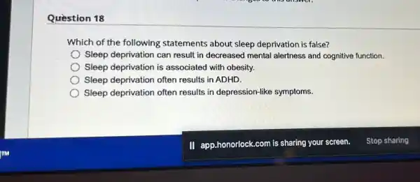 Question 18
Which of the following statements about sleep deprivation is false?
Sleep deprivation can result in decreased mental alertness and cognitive function.
Sleep deprivation is associated with obesity.
Sleep deprivation often results in ADHD.
Sleep deprivation often results in depression-like symptoms.