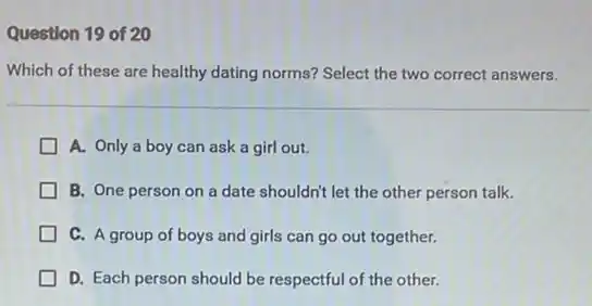 Question 19 of 20
Which of these are healthy dating norms? Select the two correct answers.
A. Only a boy can ask a girl out.
B. One person on a date shouldn't let the other person talk.
C. A group of boys and girls can go out together.
D. Each person should be respectful of the other.