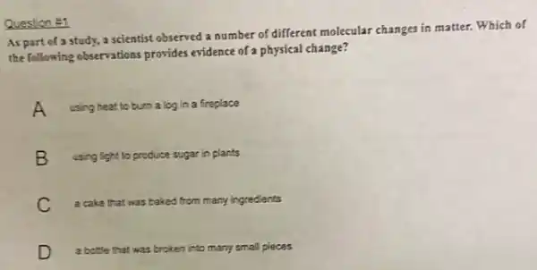 Question #1
As part of a study, a scientist observed a number of different molecular changes in matter.Which of
the following observations provides evidence of a physical change?
A using heat to burn a log in a fireplace
B using light to produce sugar in plants
C a cake that was baked from many ingredients
D a bottle that was broken into many small pleces