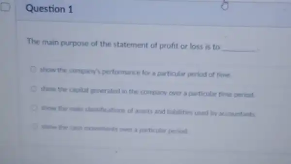 Question 1
The main purpose of the statement of profit or loss is to
__
show the company's performance for a particular period of time.
show the capital generated in the company over a particular time period
show the main classifications of assets and liabilities used by accountants
show the cash movements over a particular period