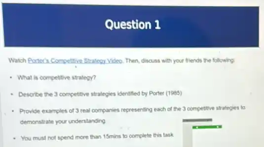 Question 1
Watch Porter's Competitive Strategy. Video. Then, discuss with your friends the following:
What is competitive strategy?
- Describe the 3 competitive strategies identified by Porter (1985)
Provide examples of 3 real companies representing each of the 3 competitive strategies to
demonstrate your understanding
You must not spend more than 15mins to complete this task