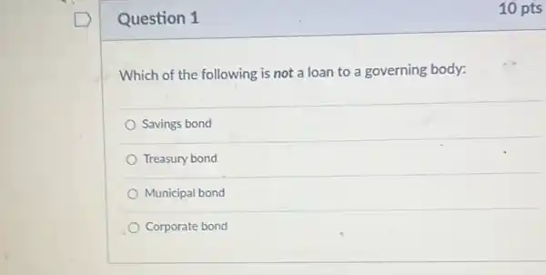 Question 1
Which of the following is not a loan to a governing body:
Savings bond
Treasury bond
Municipal bond
Corporate bond
10 pts