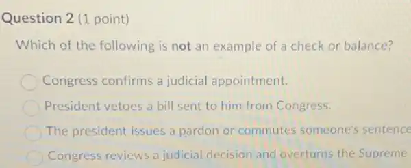 Question 2 (1 point)
Which of the following is not an example of a check or balance?
Congress confirms a judicial appointment.
President vetoes a bill sent to him from Congress.
The president issues a pardon or commutes someone's sentence
Congress reviews a judicial decision and overturns the Supreme