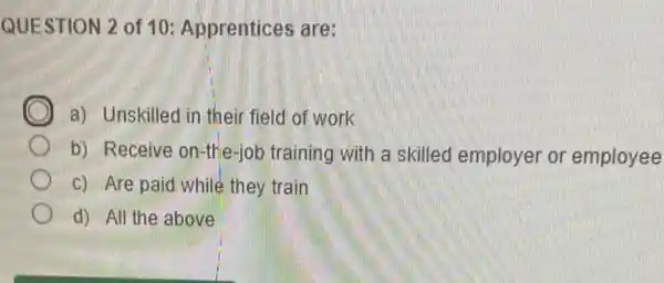 QUESTION 2 of 10 Apprentices are:
D a) Unskilled in their field of work
b) Receive on-the-job training with a skilled employer or employee
c) Are paid while they train
d) All the above