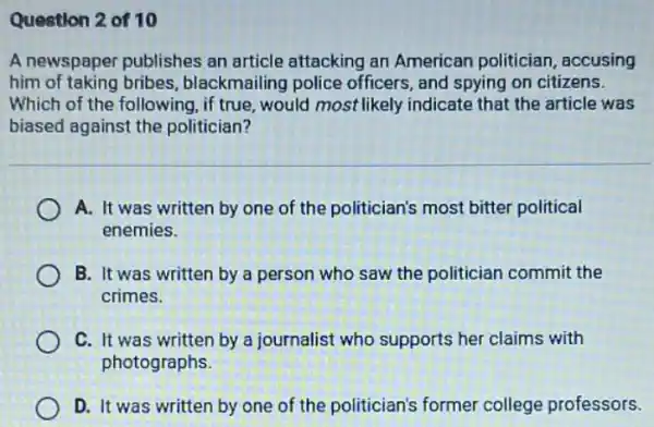 Question 2 of 10
A newspaper publishes an article attacking an American politician , accusing
him of taking bribes blackmailing police officers, and spying on citizens.
Which of the following ,if true, would most likely indicate that the article was
biased against the politician?
A. It was written by one of the politician's most bitter political
enemies.
B. It was written by a person who saw the politician commit the
crimes.
C. It was written by a journalist who supports her claims with
photographs.
D. It was written by one of the politician's former college professors.