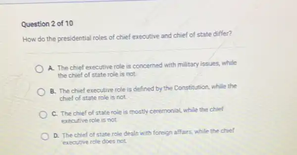 Question 2 of 10
How do the presidential roles of chief executive and chief of state differ?
A. The chief executive role is concerned with military issues, while
the chief of state role is not.
B. The chief executive role is defined by the Constitution, while the
chief of state role is not.
C. The chief of state role is mostly ceremonial, while the chief
executive role is not.
D. The chief of state role deals with foreign affairs, while the chief
executive role does not