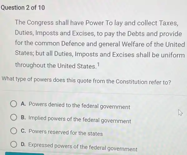 Question 2 of 10
The Congress shall have Power To lay and collect Taxes,
Duties, Imposts and Excises, to pay the Debts and provide
for the common Defence and general Welfare of the United
States; but all Duties , Imposts and Excises shall be uniform
throughout the United States. 7
What type of powers does this quote from the Constitution refer to?
A. Powers denied to the federal government
B. Implied powers of the federal government
C. Powers reserved for the states
D. Expressed powers of the federal government