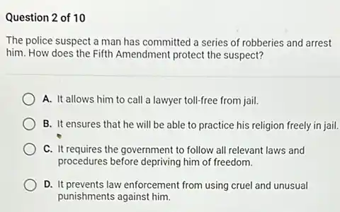 Question 2 of 10
The police suspect a man has committed a series of robberies and arrest
him. How does the Fifth Amendment protect the suspect?
A. It allows him to call a lawyer toll-free from jail.
B. It ensures that he will be able to practice his religion freely in jail.
C. It requires the government to follow all relevant laws and
procedures before depriving him of freedom.
D. It prevents law enforcement from using cruel and unusual
punishments against him.