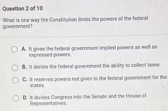 Question 2 of 10
What is one way the Constitution limits the powers of the federal
government?
A. It gives the federal government implied powers as well as
expressed powers.
B. It denies the federal government the ability to collect taxes.
C. It reserves powers not given to the federal government for the
states.
D. It divides Congress into the Senate and the House of
Representatives.