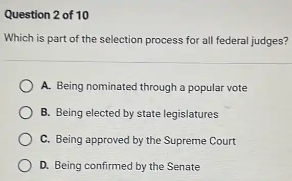 Question 2 of 10
Which is part of the selection process for all federal judges?
A. Being nominated through a popular vote
B. Being elected by state legislatures
C. Being approved by the Supreme Court
D. Being confirmed by the Senate