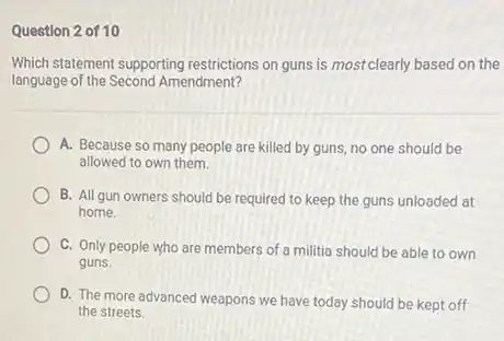 Question 2 of 10
Which statement supporting restrictions on guns is mostclearly based on the
language of the Second Amendment?
A. Because so many people are killed by guns, no one should be
allowed to own them.
B. All gun owners should be required to keep the guns unloaded at
home.
C. Only people who are members of a militia should be able to own
guns
D. The more advanced weapons we have today should be kept off
the streets.