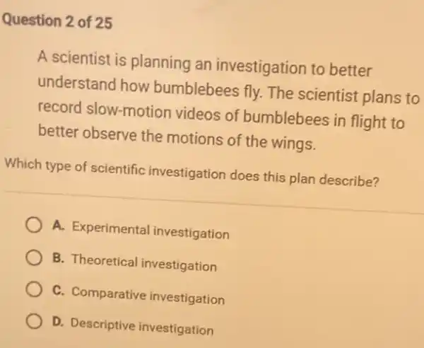 Question 2 of 25
A scientist is planning an investigation to better
understand how bumblebees fly. The scientist plans to
record slow-motion videos of bumblebees in flight to
better observe the motions of the wings.
Which type of scientific investigation does this plan describe?
A. Experimental investigation
B. Theoretical investigation
C. Comparative investigation
D. Descriptive investigation