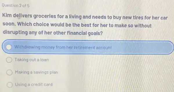 Question 2 of 5
Kim delivers groceries for a living and needs to buy new tires for her car
soon. Which choice would be the best for her to make so without
disrupting any of her other financial goals?
Withdrawing money from her retirement account
Taking out a loan
Making a savings plan
Using a credit card