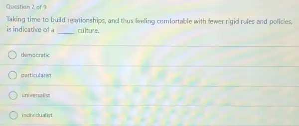 Question 2 of 9
Taking time to build relationships, and thus feeling comfortable with fewer rigid rules and policies,
is indicative of a __ culture.
democratic
particularist
universalist
individualist