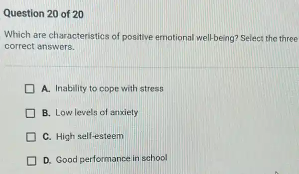 Question 20 of 20
Which are characteristics of positive emotional well-being? Select the three
correct answers.
A. Inability to cope with stress
B. Low levels of anxiety
C. High self-esteem
D. Good performance in school