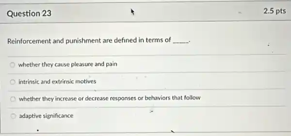 Question 23
Reinforcement and punishment are defined in terms of __
whether they cause pleasure and pain
intrinsic and extrinsic motives
whether they increase or decrease responses or behaviors that follow
adaptive significance
2.5 pts