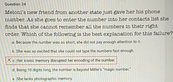 Question 24
Meloni's new friend from another state just gave her his phone
number. As she goes to enter the number into her contacts list she
finds that she cannot remember all the numbers in their right
order. Which of the following is the best explanation for this failure?
a. Because the number was so short, she did not pay enough attention to it.
b. She was so excited that she could not type the numbers fast enough.
square 
d. Being 10 digits long, the number is beyond Miller's "magic number:
e. She lacks photographic memory.