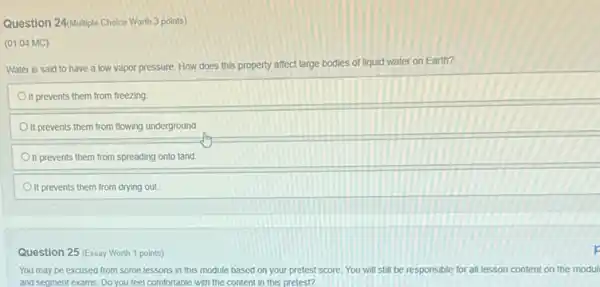 Question 24/Multiple Choice Worth 3 points)
(01.04 MC)
Water is said to have a low vapor pressure. How does this property affect large bodies of liquid water on Earth?
Oft prevents them from freezing
It prevents them from flowing underground.
It prevents them from spreading onto land
It prevents them from drying out.
Question 25 (Essay Worth 1 points)
You may be excused from some lessons in this module based on your pretest score. You will still be responsible for all lesson content on the modul
and segment exams, Do you feel comfortable with the content in this pretest?