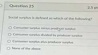 Question 25
Social surplus is defined as which of the following?
Consumer surplus minus prodiger surplus
Consumer surplus divided by producer surplus
Consumer surplus plus producer surplus
None of the above
2.5 pt